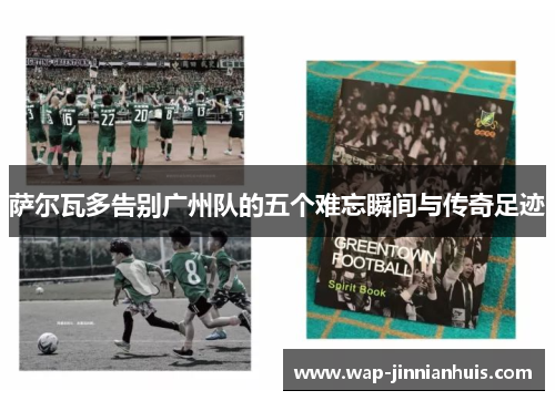 萨尔瓦多告别广州队的五个难忘瞬间与传奇足迹
